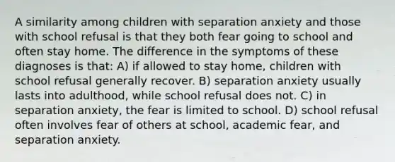 A similarity among children with separation anxiety and those with school refusal is that they both fear going to school and often stay home. The difference in the symptoms of these diagnoses is that: A) if allowed to stay home, children with school refusal generally recover. B) separation anxiety usually lasts into adulthood, while school refusal does not. C) in separation anxiety, the fear is limited to school. D) school refusal often involves fear of others at school, academic fear, and separation anxiety.