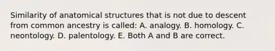 Similarity of anatomical structures that is not due to descent from common ancestry is called: A. analogy. B. homology. C. neontology. D. palentology. E. Both A and B are correct.