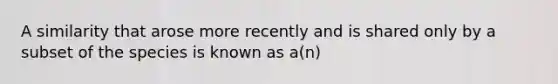 A similarity that arose more recently and is shared only by a subset of the species is known as a(n)