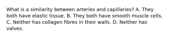 What is a similarity between arteries and capillaries? A. They both have elastic tissue. B. They both have smooth muscle cells. C. Neither has collagen fibres in their walls. D. Neither has valves.