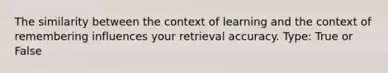 The similarity between the context of learning and the context of remembering influences your retrieval accuracy. Type: True or False