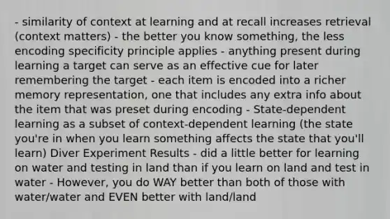 - similarity of context at learning and at recall increases retrieval (context matters) - the better you know something, the less encoding specificity principle applies - anything present during learning a target can serve as an effective cue for later remembering the target - each item is encoded into a richer memory representation, one that includes any extra info about the item that was preset during encoding - State-dependent learning as a subset of context-dependent learning (the state you're in when you learn something affects the state that you'll learn) Diver Experiment Results - did a little better for learning on water and testing in land than if you learn on land and test in water - However, you do WAY better than both of those with water/water and EVEN better with land/land