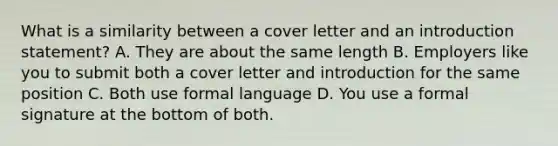 What is a similarity between a cover letter and an introduction statement? A. They are about the same length B. Employers like you to submit both a cover letter and introduction for the same position C. Both use formal language D. You use a formal signature at the bottom of both.