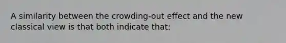 A similarity between the crowding-out effect and the new classical view is that both indicate that: