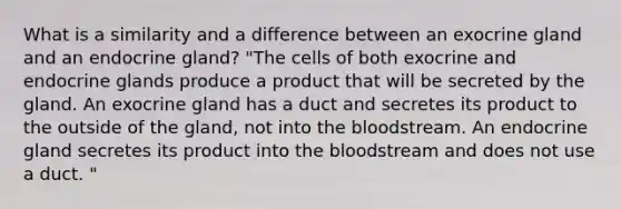 What is a similarity and a difference between an exocrine gland and an endocrine gland? "The cells of both exocrine and endocrine glands produce a product that will be secreted by the gland. An exocrine gland has a duct and secretes its product to the outside of the gland, not into the bloodstream. An endocrine gland secretes its product into the bloodstream and does not use a duct. "