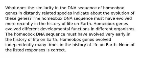 What does the similarity in the DNA sequence of homeobox genes in distantly related species indicate about the evolution of these genes? The homeobox DNA sequence must have evolved more recently in the history of life on Earth. Homeobox genes evolved different developmental functions in different organisms. The homeobox DNA sequence must have evolved very early in the history of life on Earth. Homeobox genes evolved independently many times in the history of life on Earth. None of the listed responses is correct.