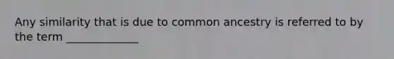 Any similarity that is due to common ancestry is referred to by the term _____________