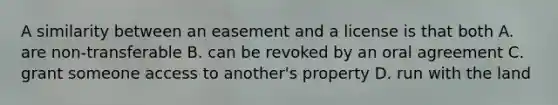 A similarity between an easement and a license is that both A. are non-transferable B. can be revoked by an oral agreement C. grant someone access to another's property D. run with the land