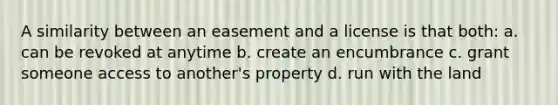 A similarity between an easement and a license is that both: a. can be revoked at anytime b. create an encumbrance c. grant someone access to another's property d. run with the land