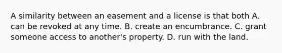 A similarity between an easement and a license is that both A. can be revoked at any time. B. create an encumbrance. C. grant someone access to another's property. D. run with the land.