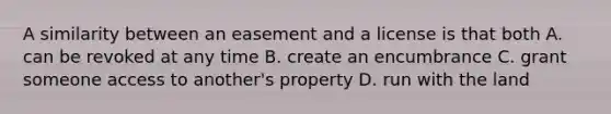 A similarity between an easement and a license is that both A. can be revoked at any time B. create an encumbrance C. grant someone access to another's property D. run with the land