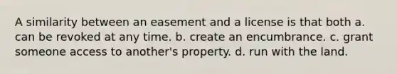 A similarity between an easement and a license is that both a. can be revoked at any time. b. create an encumbrance. c. grant someone access to another's property. d. run with the land.