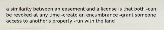 a similarity between an easement and a license is that both -can be revoked at any time -create an encumbrance -grant someone access to another's property -run with the land