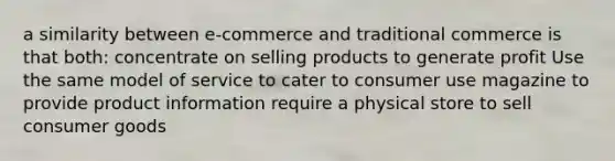 a similarity between e-commerce and traditional commerce is that both: concentrate on selling products to generate profit Use the same model of service to cater to consumer use magazine to provide product information require a physical store to sell consumer goods