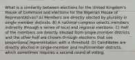 What is a similarity between elections for the United Kingdom's House of Commons and elections for the Nigerian House of Representatives? A) Members are directly elected by plurality in single-member districts. B) A national congress selects members indirectly through a series of local and regional elections. C) Half of the members are directly elected from single-member districts and the other half are chosen through elections that use proportional representation with a threshold. D) Candidates are directly elected in single-member and multimember districts, which sometimes requires a second round of voting.