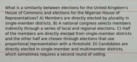 What is a similarity between elections for the United Kingdom's House of Commons and elections for the Nigerian House of Representatives? A) Members are directly elected by plurality in single-member districts. B) A national congress selects members indirectly through a series of local and regional elections. C) Half of the members are directly elected from single-member districts and the other half are chosen through elections that use proportional representation with a threshold. D) Candidates are directly elected in single-member and multimember districts, which sometimes requires a second round of voting.