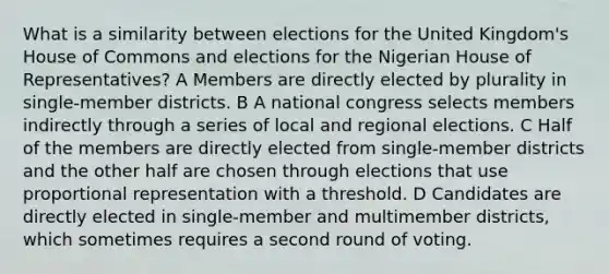 What is a similarity between elections for the United Kingdom's House of Commons and elections for the Nigerian House of Representatives? A Members are directly elected by plurality in single-member districts. B A national congress selects members indirectly through a series of local and regional elections. C Half of the members are directly elected from single-member districts and the other half are chosen through elections that use proportional representation with a threshold. D Candidates are directly elected in single-member and multimember districts, which sometimes requires a second round of voting.