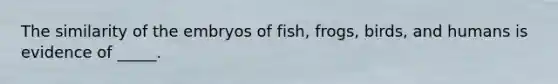 The similarity of the embryos of fish, frogs, birds, and humans is evidence of _____.