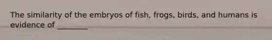 The similarity of the embryos of fish, frogs, birds, and humans is evidence of ________