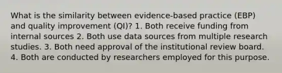 What is the similarity between evidence-based practice (EBP) and quality improvement (QI)? 1. Both receive funding from internal sources 2. Both use data sources from multiple research studies. 3. Both need approval of the institutional review board. 4. Both are conducted by researchers employed for this purpose.