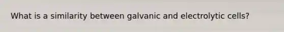 What is a similarity between galvanic and electrolytic cells?