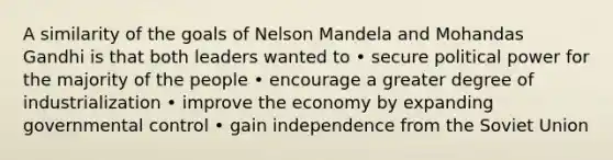 A similarity of the goals of Nelson Mandela and Mohandas Gandhi is that both leaders wanted to • secure political power for the majority of the people • encourage a greater degree of industrialization • improve the economy by expanding governmental control • gain independence from the Soviet Union