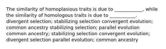 The similarity of homoplasious traits is due to ____________, while the similarity of homologous traits is due to ___________. divergent selection; stabilizing selection convergent evolution; common ancestry stabilizing selection; parallel evolution common ancestry; stabilizing selection convergent evolution; divergent selection parallel evolution; common ancestry