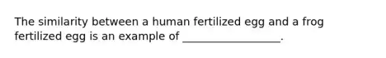 The similarity between a human fertilized egg and a frog fertilized egg is an example of __________________.