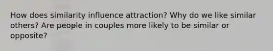 How does similarity influence attraction? Why do we like similar others? Are people in couples more likely to be similar or opposite?