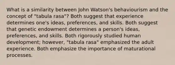 What is a similarity between John Watson's behaviourism and the concept of "tabula rasa"? Both suggest that experience determines one's ideas, preferences, and skills. Both suggest that genetic endowment determines a person's ideas, preferences, and skills. Both rigorously studied human development; however, "tabula rasa" emphasized the adult experience. Both emphasize the importance of maturational processes.