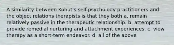 A similarity between Kohut's self-psychology practitioners and the object relations therapists is that they both a. remain relatively passive in the therapeutic relationship. b. attempt to provide remedial nurturing and attachment experiences. c. view therapy as a short-term endeavor. d. all of the above