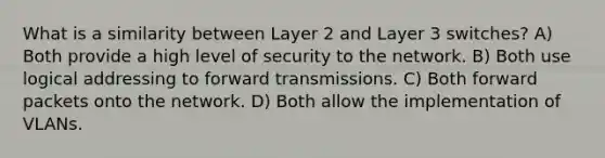 What is a similarity between Layer 2 and Layer 3 switches? A) Both provide a high level of security to the network. B) Both use logical addressing to forward transmissions. C) Both forward packets onto the network. D) Both allow the implementation of VLANs.