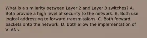 What is a similarity between Layer 2 and Layer 3 switches? A. Both provide a high level of security to the network. B. Both use logical addressing to forward transmissions. C. Both forward packets onto the network. D. Both allow the implementation of VLANs.