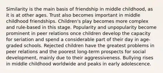 Similarity is the main basis of friendship in middle childhood, as it is at other ages. Trust also becomes important in middle childhood friendships. Children's play becomes more complex and rule-based in this stage. Popularity and unpopularity become prominent in peer relations once children develop the capacity for seriation and spend a considerable part of their day in age-graded schools. Rejected children have the greatest problems in peer relations and the poorest long-term prospects for social development, mainly due to their aggressiveness. Bullying rises in middle childhood worldwide and peaks in early adolescence.