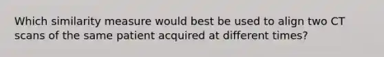 Which similarity measure would best be used to align two CT scans of the same patient acquired at different times?