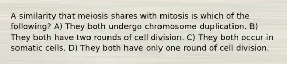 A similarity that meiosis shares with mitosis is which of the following? A) They both undergo chromosome duplication. B) They both have two rounds of cell division. C) They both occur in somatic cells. D) They both have only one round of cell division.