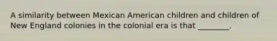 A similarity between Mexican American children and children of New England colonies in the colonial era is that ________.