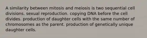 A similarity between mitosis and meiosis is two sequential cell divisions. sexual reproduction. copying DNA before the cell divides. production of daughter cells with the same number of chromosomes as the parent. production of genetically unique daughter cells.