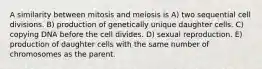 A similarity between mitosis and meiosis is A) two sequential cell divisions. B) production of genetically unique daughter cells. C) copying DNA before the cell divides. D) sexual reproduction. E) production of daughter cells with the same number of chromosomes as the parent.