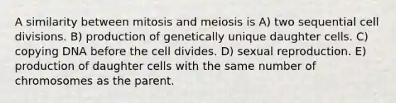 A similarity between mitosis and meiosis is A) two sequential cell divisions. B) production of genetically unique daughter cells. C) copying DNA before the cell divides. D) sexual reproduction. E) production of daughter cells with the same number of chromosomes as the parent.