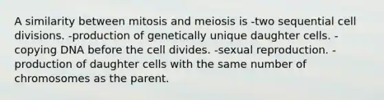 A similarity between mitosis and meiosis is -two sequential cell divisions. -production of genetically unique daughter cells. -copying DNA before the cell divides. -sexual reproduction. -production of daughter cells with the same number of chromosomes as the parent.