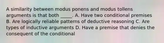 A similarity between modus ponens and modus tollens arguments is that both _____. A. Have two conditional premises B. Are logically reliable patterns of deductive reasoning C. Are types of inductive arguments D. Have a premise that denies the consequent of the conditional