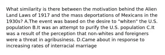 What similarity is there between the motivation behind the Alien Land Laws of 1917 and the mass deportations of Mexicans in the 1930s? A.The event was based on the desire to "whiten" the U.S. population B.It was an attempt to purify the U.S. population C.It was a result of the perception that non-whites and foreigners were a threat in agribusiness. D.Came about in response to increasing rates of interracial marriage