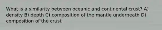 What is a similarity between oceanic and continental crust? A) density B) depth C) composition of the mantle underneath D) composition of the crust