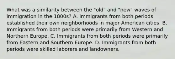 What was a similarity between the "old" and "new" waves of immigration in the 1800s? A. Immigrants from both periods established their own neighborhoods in major American cities. B. Immigrants from both periods were primarily from Western and Northern Europe. C. Immigrants from both periods were primarily from Eastern and Southern Europe. D. Immigrants from both periods were skilled laborers and landowners.