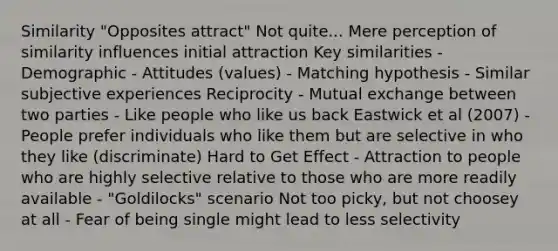 Similarity "Opposites attract" Not quite... Mere perception of similarity influences initial attraction Key similarities - Demographic - Attitudes (values) - Matching hypothesis - Similar subjective experiences Reciprocity - Mutual exchange between two parties - Like people who like us back Eastwick et al (2007) - People prefer individuals who like them but are selective in who they like (discriminate) Hard to Get Effect - Attraction to people who are highly selective relative to those who are more readily available - "Goldilocks" scenario Not too picky, but not choosey at all - Fear of being single might lead to less selectivity