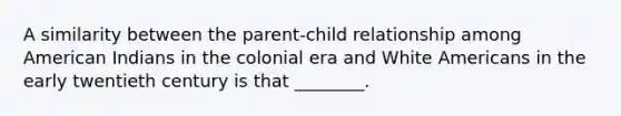 A similarity between the parent-child relationship among American Indians in the colonial era and White Americans in the early twentieth century is that ________.