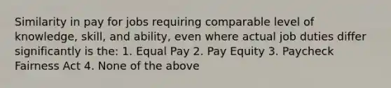 Similarity in pay for jobs requiring comparable level of knowledge, skill, and ability, even where actual job duties differ significantly is the: 1. Equal Pay 2. Pay Equity 3. Paycheck Fairness Act 4. None of the above