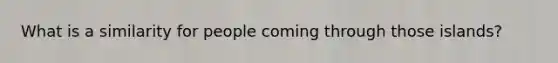 What is a similarity for people coming through those islands?