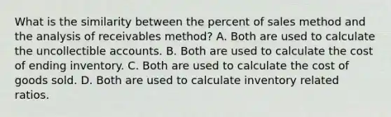 What is the similarity between the percent of sales method and the analysis of receivables method? A. Both are used to calculate the uncollectible accounts. B. Both are used to calculate the cost of ending inventory. C. Both are used to calculate the cost of goods sold. D. Both are used to calculate inventory related ratios.